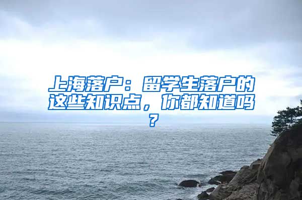 上海落户：留学生落户的这些知识点，你都知道吗？