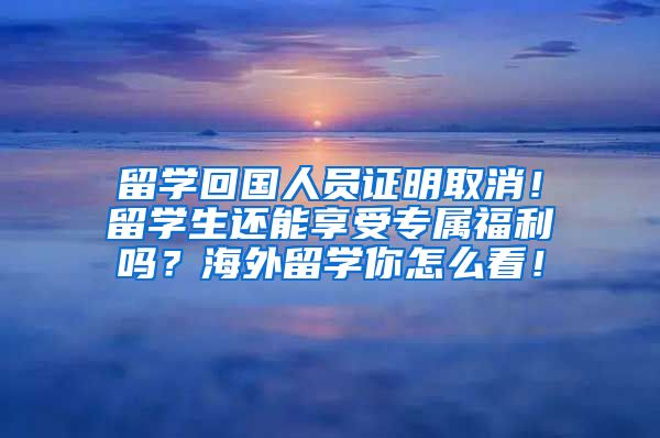 留学回国人员证明取消！留学生还能享受专属福利吗？海外留学你怎么看！