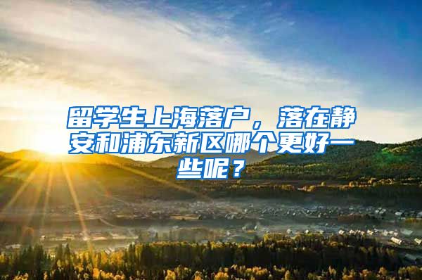 留学生上海落户，落在静安和浦东新区哪个更好一些呢？