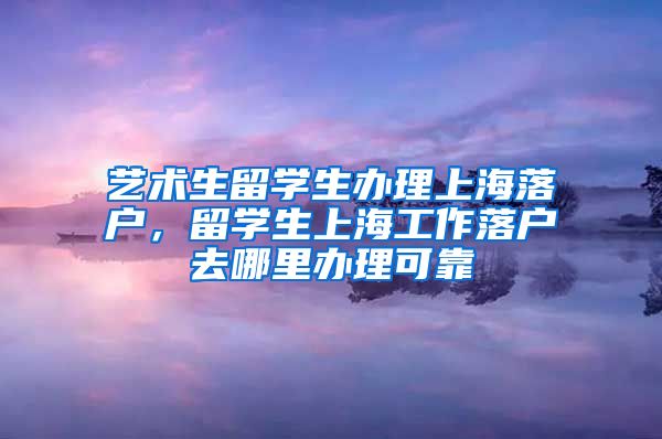 艺术生留学生办理上海落户，留学生上海工作落户去哪里办理可靠