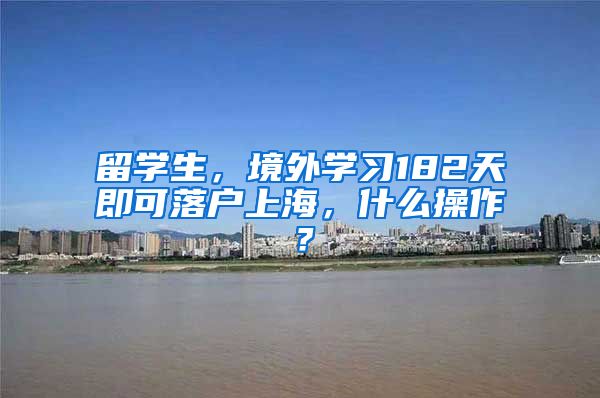 留学生，境外学习182天即可落户上海，什么操作？