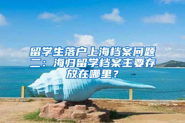 留学生落户上海档案问题二：海归留学档案主要存放在哪里？