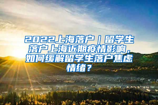 2022上海落户｜留学生落户上海近期疫情影响，如何缓解留学生落户焦虑情绪？