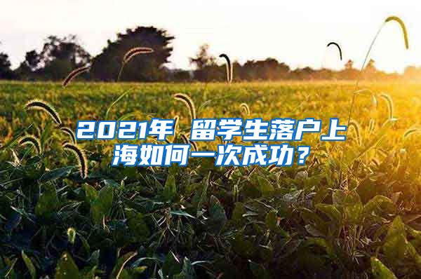 2021年 留学生落户上海如何一次成功？