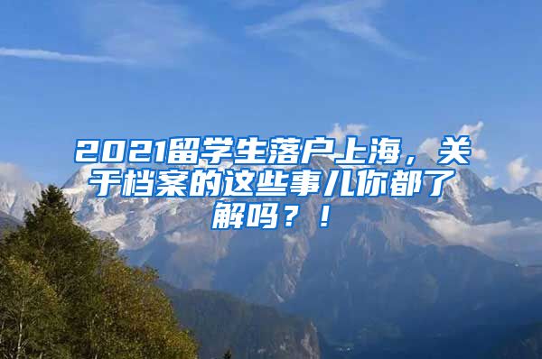 2021留学生落户上海，关于档案的这些事儿你都了解吗？！