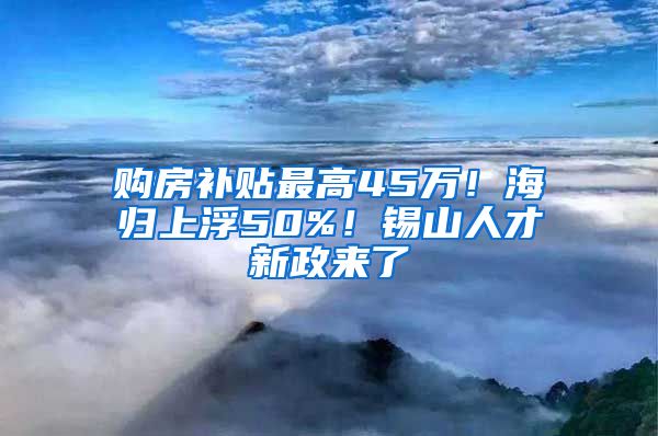 购房补贴最高45万！海归上浮50%！锡山人才新政来了