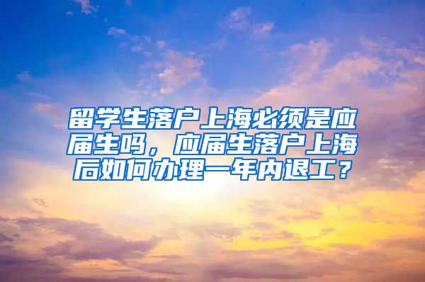 留学生落户上海必须是应届生吗，应届生落户上海后如何办理一年内退工？