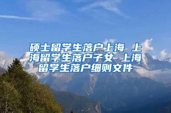 硕士留学生落户上海 上海留学生落户子女 上海留学生落户细则文件