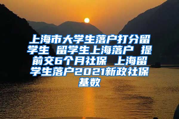 上海市大学生落户打分留学生 留学生上海落户 提前交6个月社保 上海留学生落户2021新政社保基数