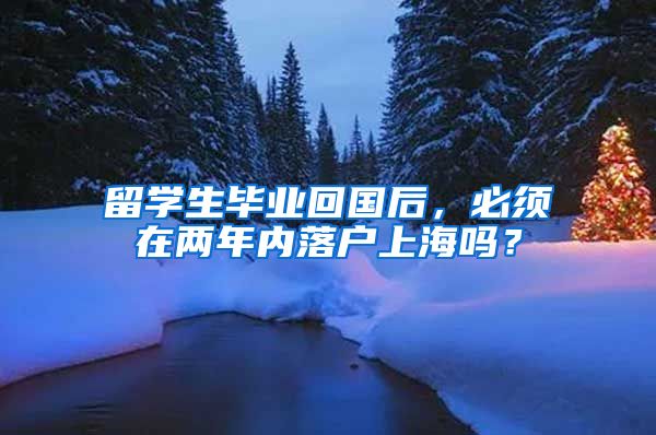 留学生毕业回国后，必须在两年内落户上海吗？