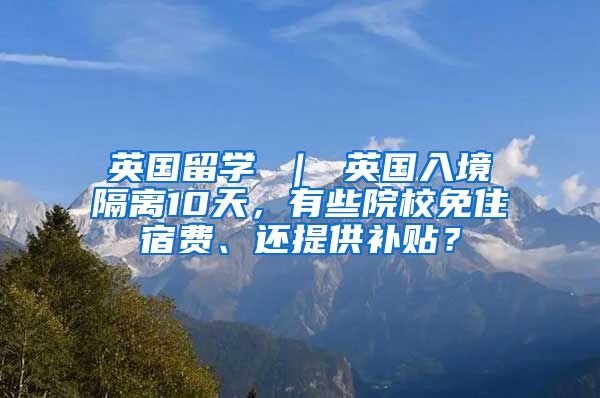 英国留学 ｜ 英国入境隔离10天，有些院校免住宿费、还提供补贴？