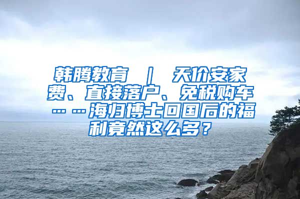 韩腾教育 ｜ 天价安家费、直接落户、免税购车……海归博士回国后的福利竟然这么多？