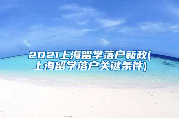 2021上海留学落户新政(上海留学落户关键条件)