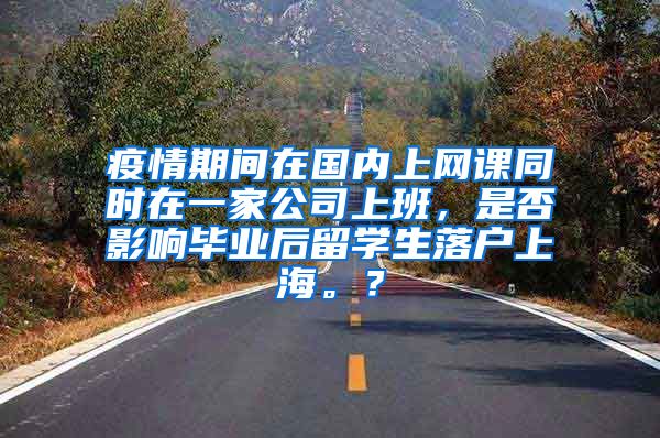 疫情期间在国内上网课同时在一家公司上班，是否影响毕业后留学生落户上海。？