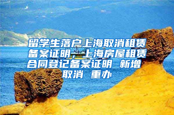留学生落户上海取消租赁备案证明，上海房屋租赁合同登记备案证明 新增 取消 重办