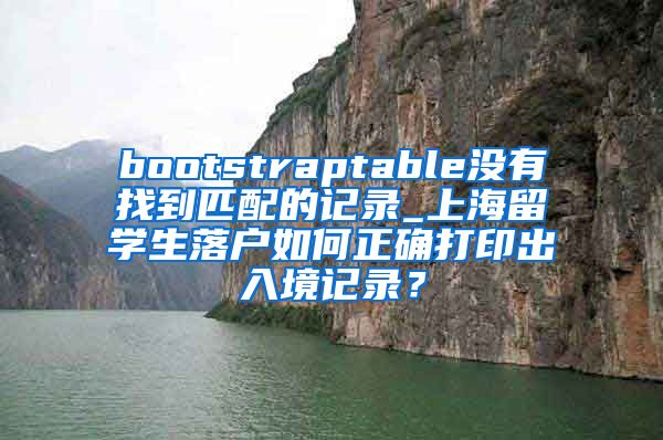 bootstraptable没有找到匹配的记录_上海留学生落户如何正确打印出入境记录？