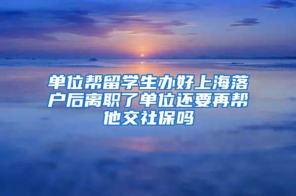 单位帮留学生办好上海落户后离职了单位还要再帮他交社保吗