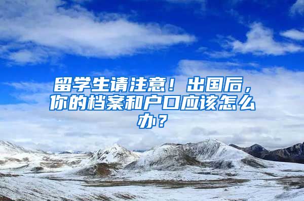 留学生请注意！出国后，你的档案和户口应该怎么办？