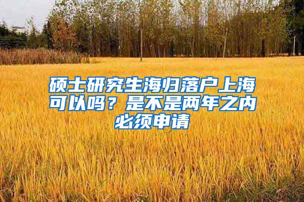 硕士研究生海归落户上海可以吗？是不是两年之内必须申请