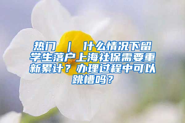 热门 ｜ 什么情况下留学生落户上海社保需要重新累计？办理过程中可以跳槽吗？