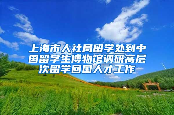 上海市人社局留学处到中国留学生博物馆调研高层次留学回国人才工作