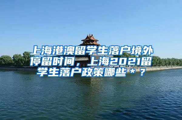 上海港澳留学生落户境外停留时间，上海2021留学生落户政策哪些＊？