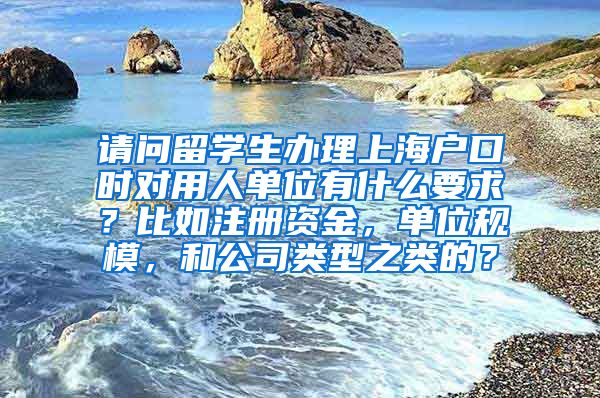 请问留学生办理上海户口时对用人单位有什么要求？比如注册资金，单位规模，和公司类型之类的？