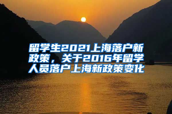 留学生2021上海落户新政策，关于2016年留学人员落户上海新政策变化