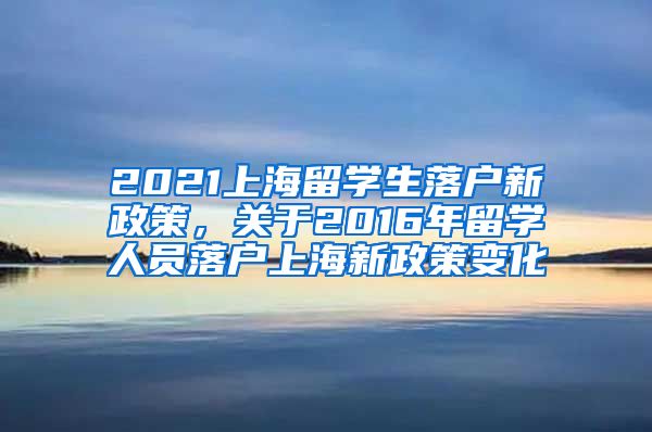 2021上海留学生落户新政策，关于2016年留学人员落户上海新政策变化