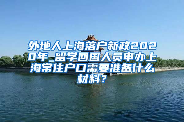 外地人上海落户新政2020年_留学回国人员申办上海常住户口需要准备什么材料？