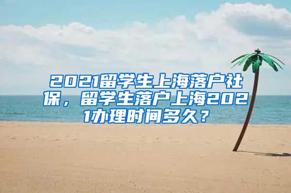 2021留学生上海落户社保，留学生落户上海2021办理时间多久？