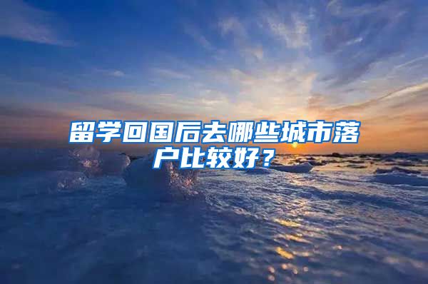 留学回国后去哪些城市落户比较好？