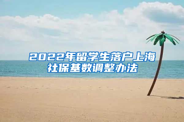 2022年留学生落户上海社保基数调整办法