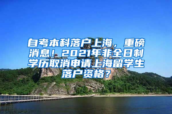 自考本科落户上海，重磅消息！2021年非全日制学历取消申请上海留学生落户资格？