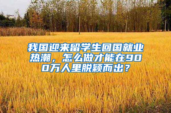 我国迎来留学生回国就业热潮，怎么做才能在900万人里脱颖而出？