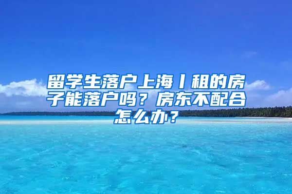 留学生落户上海丨租的房子能落户吗？房东不配合怎么办？