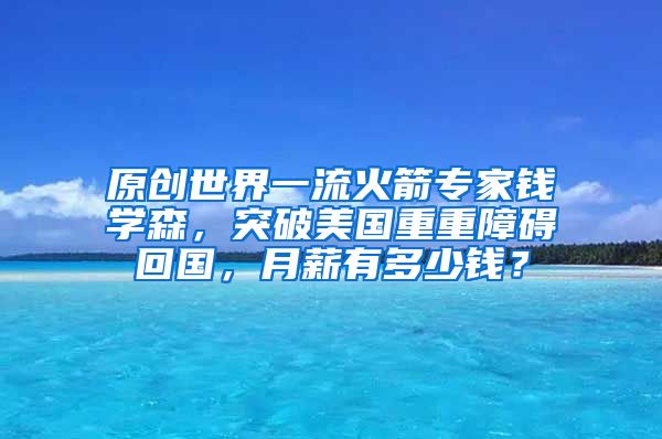 原创世界一流火箭专家钱学森，突破美国重重障碍回国，月薪有多少钱？