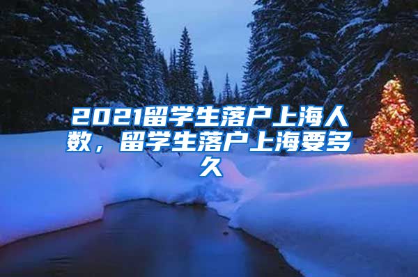 2021留学生落户上海人数，留学生落户上海要多久