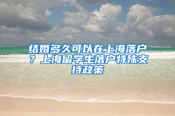 结婚多久可以在上海落户？上海留学生落户特殊支持政策