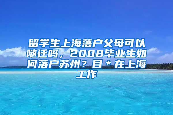 留学生上海落户父母可以随迁吗，2008毕业生如何落户苏州？目＊在上海工作