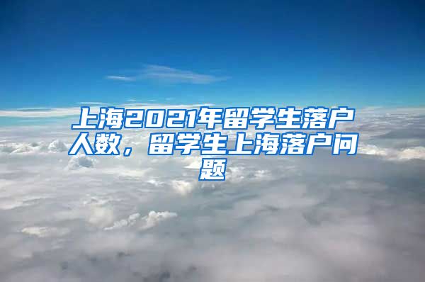 上海2021年留学生落户人数，留学生上海落户问题