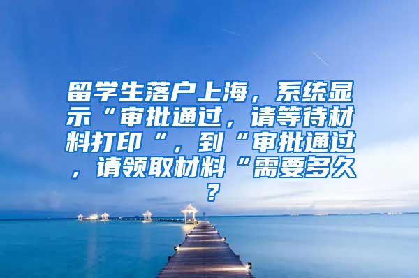 留学生落户上海，系统显示“审批通过，请等待材料打印“，到“审批通过，请领取材料“需要多久？