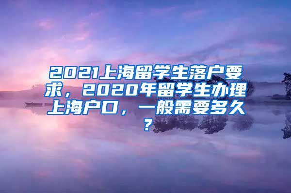 2021上海留学生落户要求，2020年留学生办理上海户口，一般需要多久？