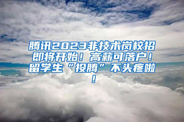 腾讯2023非技术岗校招即将开始！高薪可落户！留学生“投腾”不头疼啦！