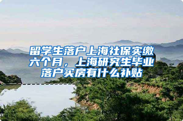 留学生落户上海社保实缴六个月，上海研究生毕业落户买房有什么补贴