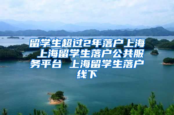 留学生超过2年落户上海 上海留学生落户公共服务平台 上海留学生落户线下