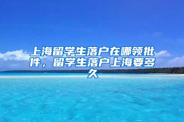 上海留学生落户在哪领批件，留学生落户上海要多久