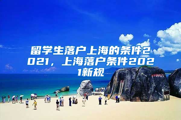 留学生落户上海的条件2021，上海落户条件2021新规
