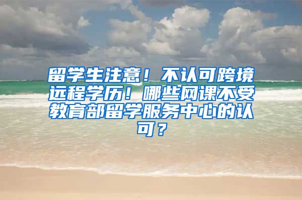 留学生注意！不认可跨境远程学历！哪些网课不受教育部留学服务中心的认可？