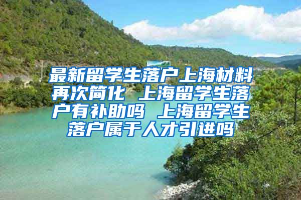 最新留学生落户上海材料再次简化 上海留学生落户有补助吗 上海留学生落户属于人才引进吗